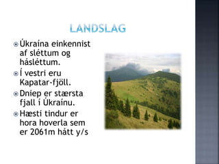  Úkraína einkennist
af sléttum og
hásléttum.
 Í vestri eru
Kapatar-fjöll.
 Dniep er stærsta
fjall í Úkraínu.
 Hæsti tindur er
hora hoverla sem
er 2061m hátt y/s
 