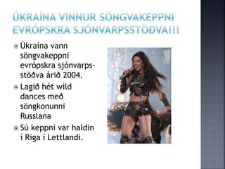  Úkraína vann
söngvakeppni
evrópskra sjónvarps-
stöðva árið 2004.
 Lagið hét wild
dances með
söngkonunni
Russlana
 Sú keppni var haldin
í Riga í Lettlandi.
 