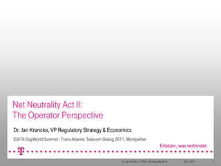 Net Neutrality Act II:
The Operator Perspective
Dr. Jan Krancke, VP Regulatory Strategy & Economics
IDATE DigiWorld Summit - Trans-Atlantic Telecom Dialog 2011, Montpellier



                                                          Dr. Jan Krancke / DTAG / Net Neutrality Act II   16.11.2011   1
 