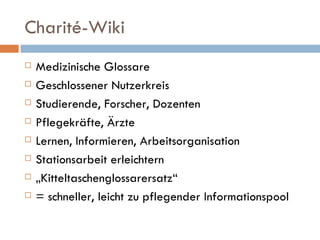 Charité-Wiki Medizinische Glossare Geschlossener Nutzerkreis Studierende, Forscher, Dozenten Pflegekräfte, Ärzte Lernen, Informieren, Arbeitsorganisation Stationsarbeit erleichtern „ Kitteltaschenglossarersatz“ = schneller, leicht zu pflegender Informationspool 