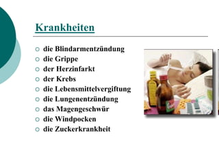 Krankheiten
   die Blindarmentzündung
   die Grippe
   der Herzinfarkt
   der Krebs
   die Lebensmittelvergiftung
   die Lungenentzündung
   das Magengeschwür
   die Windpocken
   die Zuckerkrankheit
 