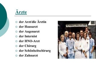 Ärzte
   der Arzt/die Ärztin
   der Hausarzt
   der Augenarzt
   der Internist
   der HNO-Arzt
   der Chirurg
   der Schönheitschirurg
   der Zahnarzt
 