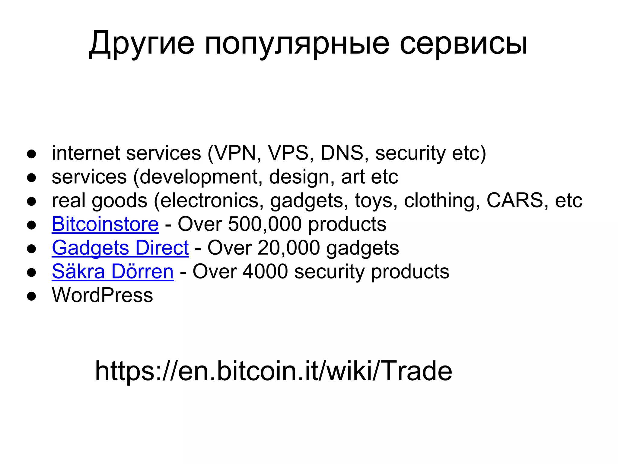 Другие популярные сервисы
● internet services (VPN, VPS, DNS, security etc)
● services (development, design, art etc
● real goods (electronics, gadgets, toys, clothing, CARS, etc
● Bitcoinstore - Over 500,000 products
● Gadgets Direct - Over 20,000 gadgets
● Säkra Dörren - Over 4000 security products
● WordPress
https://en.bitcoin.it/wiki/Trade
 