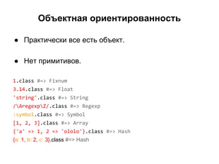 Объектная ориентированность
● Практически все есть объект.
● Нет примитивов.
1.class #=> Fixnum
3.14.class #=> Float
'string'.class #=> String
/AregexpZ/.class #=> Regexp
:symbol.class #=> Symbol
[1, 2, 3].class #=> Array
{'a' => 1, 2 => 'ololo'}.class #=> Hash
{a: 1, b: 2, c: 3}.class #=> Hash

 