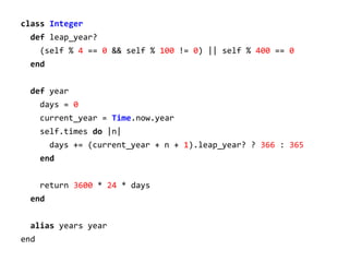 class Integer
def leap_year?
(self % 4 == 0 && self % 100 != 0) || self % 400 == 0
end
def year
days = 0
current_year = Time.now.year
self.times do |n|
days += (current_year + n + 1).leap_year? ? 366 : 365
end
return 3600 * 24 * days
end
alias years year
end

 
