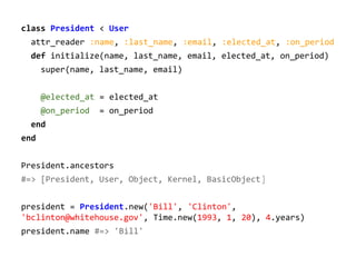 class President < User
attr_reader :name, :last_name, :email, :elected_at, :on_period
def initialize(name, last_name, email, elected_at, on_period)
super(name, last_name, email)
@elected_at = elected_at
@on_period

= on_period

end
end
President.ancestors
#=> [President, User, Object, Kernel, BasicObject]
president = President.new('Bill', 'Clinton',
'bclinton@whitehouse.gov', Time.new(1993, 1, 20), 4.years)
president.name #=> 'Bill'

 