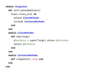 module Singleton
def self.extended(klass)
klass.class_eval do
extend ClassMethods
include InstanceMethods
end
end
module ClassMethods
def new(*args)
@instance = super(*args) unless @instance
return @instance
end
end
module InstanceMethods
def singleton?; true end
end
end

 