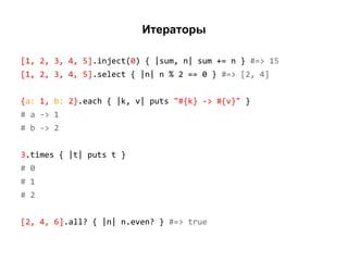 Итераторы
[1, 2, 3, 4, 5].inject(0) { |sum, n| sum += n } #=> 15
[1, 2, 3, 4, 5].select { |n| n % 2 == 0 } #=> [2, 4]
{a: 1, b: 2}.each { |k, v| puts "#{k} -> #{v}" }
# a -> 1
# b -> 2
3.times { |t| puts t }
# 0
# 1
# 2
[2, 4, 6].all? { |n| n.even? } #=> true

 
