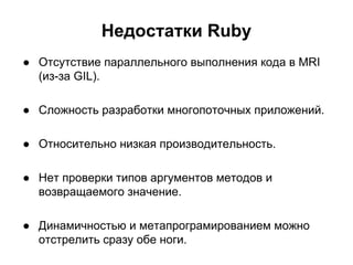 Недостатки Ruby
● Отсутствие параллельного выполнения кода в MRI
(из-за GIL).
● Сложность разработки многопоточных приложений.
● Относительно низкая производительность.
● Нет проверки типов аргументов методов и
возвращаемого значение.
● Динамичностью и метапрограмированием можно
отстрелить сразу обе ноги.

 