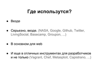 Где использутся?
● Везде
● Серьезно, везде. (NASA, Google, Github, Twitter,
LivingSocial, Basecamp, Groupon, ...)
● В основном для web
● И еще в отличных инструментах для разработчиков
и не только (Vagrant, Chef, Metasploit, Capistrano, ...)

 