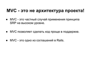 MVC - это не архитектура проекта!
● MVC - это частный случай применения принципа
SRP на высоком уровне.
● MVC позволяет сделать код проще в поддержке.
● MVC - это одно из соглашений в Rails.

 
