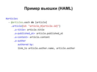 Пример вьюшки (HAML)
#articles
- @articles.each do |article|
.article{id: "article_#{article.id}"}
.a-title= article.title
.a-published_at= article.published_at
.a-content= article.content
.a-author
authored by:
link_to article.author.name, article.author

 