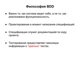 Философия BDD
● Важно то, как система ведет себя, а не то, как
реализована функциональность.
● Проектирование в момент написания спецификаций.
● Спецификации служат документацией по коду
проекта.
● Тестирование предоставляет максимум
информации о “красных” тестах.

 