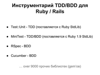 Инструментарий TDD/BDD для
Ruby / Rails
● Test::Unit - TDD (поставляется с Ruby StdLib)
● MiniTest - TDD/BDD (поставляется с Ruby 1.9 StdLib)
● RSpec - BDD
● Cucumber - BDD
… over 9000 прочих библиотек (gem’ов)

 