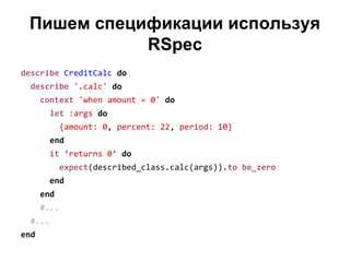 Пишем спецификации используя
RSpec
describe CreditCalc do
describe '.calc' do
context 'when amount = 0' do
let :args do
{amount: 0, percent: 22, period: 10}
end
it ‘returns 0’ do
expect(described_class.calc(args)).to be_zero
end
end
#...
#...
end

 