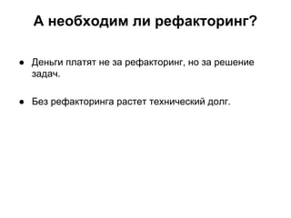 А необходим ли рефакторинг?
● Деньги платят не за рефакторинг, но за решение
задач.
● Без рефакторинга растет технический долг.

 