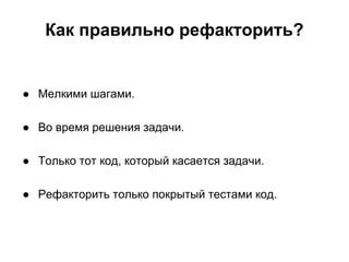 Как правильно рефакторить?

● Мелкими шагами.
● Во время решения задачи.
● Только тот код, который касается задачи.
● Рефакторить только покрытый тестами код.

 