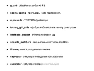 ●

guard - обработчик событий FS

●

spork / spring - прелодеры Rails приложения.

●

rspec-rails - TDD/BDD фреймворк

●

factory_girl_rails - фабрики объектов на замену фикстурам

●

database_cleaner - очистка тестовой БД

●

shoulda_matchers - специальные матчеры для Rails

●

timecop - mock для даты и времени

●

capybara - симуляция поведения пользователя

●

cucumber - BDD фреймворк (не использую)

 