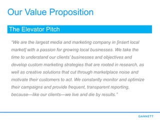 Our Value Proposition
The Elevator Pitch
“We are the largest media and marketing company in [insert local
market] with a passion for growing local businesses. We take the
time to understand our clients’ businesses and objectives and
develop custom marketing strategies that are rooted in research, as
well as creative solutions that cut through marketplace noise and
motivate their customers to act. We constantly monitor and optimize
their campaigns and provide frequent, transparent reporting,
because—like our clients—we live and die by results.”
 