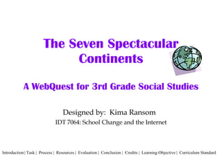 The Seven Spectacular Continents A WebQuest for 3rd Grade Social Studies Designed by:  Kima Ransom  IDT 7064: School Change and the Internet Introduction | Task |  Process |  Resources |  Evaluation |  Conclusion |  Credits |  Learning Objective |  Curriculum Standard 