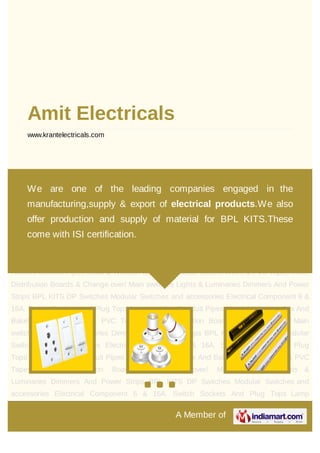 A Member of
Amit Electricals
www.krantelectricals.com
6 & 16A. Switch Sockets And Plug Tops Lamp Holders Conduit Pipes Metal & Wooden Box
And Bakelite Sheets Wires & PVC Tapes MCB, Distribution Boards & Change over/ Main
switches Lights & Luminaries Dimmers And Power Strips BPL KITS DP Switches Modular
Switches and accessories Electrical Component 6 & 16A. Switch Sockets And Plug
Tops Lamp Holders Conduit Pipes Metal & Wooden Box And Bakelite Sheets Wires & PVC
Tapes MCB, Distribution Boards & Change over/ Main switches Lights &
Luminaries Dimmers And Power Strips BPL KITS DP Switches Modular Switches and
accessories Electrical Component 6 & 16A. Switch Sockets And Plug Tops Lamp
Holders Conduit Pipes Metal & Wooden Box And Bakelite Sheets Wires & PVC Tapes MCB,
Distribution Boards & Change over/ Main switches Lights & Luminaries Dimmers And Power
Strips BPL KITS DP Switches Modular Switches and accessories Electrical Component 6 &
16A. Switch Sockets And Plug Tops Lamp Holders Conduit Pipes Metal & Wooden Box And
Bakelite Sheets Wires & PVC Tapes MCB, Distribution Boards & Change over/ Main
switches Lights & Luminaries Dimmers And Power Strips BPL KITS DP Switches Modular
Switches and accessories Electrical Component 6 & 16A. Switch Sockets And Plug
Tops Lamp Holders Conduit Pipes Metal & Wooden Box And Bakelite Sheets Wires & PVC
Tapes MCB, Distribution Boards & Change over/ Main switches Lights &
Luminaries Dimmers And Power Strips BPL KITS DP Switches Modular Switches and
accessories Electrical Component 6 & 16A. Switch Sockets And Plug Tops Lamp
We are one of the leading companies engaged in the
manufacturing,supply & export of electrical products.We also
offer production and supply of material for BPL KITS.These
come with ISI certification.
 