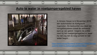 Auto te water in voetgangersgebied haven
In Almere Haven is in November 2016
een automobilist de Kerkgracht
ingereden. De bestuurder zou door zijn
navigatiesysteem totaal de verkeerde
kant op zijn geleid. Volgens de politie
reed hij het voetgangersgebied in, waar
hij niet zag dat de weg ophield en het
water begon…
https://www.omroepflevoland.nl/nieuws/142097/almere
-auto-te-water-in-voetgangersgebied-haven
 