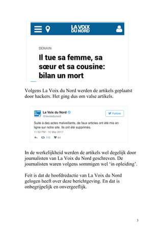 Volgens La Voix du Nord werden de artikels geplaatst
door hackers. Het ging dus om valse artikels.
In de werkelijkheid werden de artikels wel degelijk door
journalisten van La Voix du Nord geschreven. De
journalisten waren volgens sommigen wel ‘in opleiding’.
Feit is dat de hoofdredactie van La Voix du Nord
gelogen heeft over deze berichtgeving. En dat is
onbegrijpelijk en onvergeeflijk.
3
 