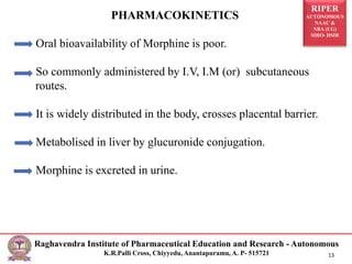 RIPER
AUTONOMOUS
NAAC &
NBA (UG)
SIRO- DSIR
Raghavendra Institute of Pharmaceutical Education and Research - Autonomous
K.R.Palli Cross, Chiyyedu, Anantapuramu, A. P- 515721 13
PHARMACOKINETICS
Oral bioavailability of Morphine is poor.
So commonly administered by I.V, I.M (or) subcutaneous
routes.
It is widely distributed in the body, crosses placental barrier.
Metabolised in liver by glucuronide conjugation.
Morphine is excreted in urine.
 