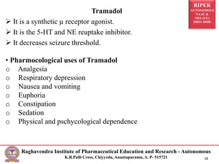 RIPER
AUTONOMOUS
NAAC &
NBA (UG)
SIRO- DSIR
Raghavendra Institute of Pharmaceutical Education and Research - Autonomous
K.R.Palli Cross, Chiyyedu, Anantapuramu, A. P- 515721 18
Tramadol
 It is a synthetic µ receptor agonist.
 It is the 5-HT and NE reuptake inhibitor.
 It decreases seizure threshold.
• Pharmocological uses of Tramadol
o Analgesia
o Respiratory depression
o Nausea and vomiting
o Euphoria
o Constipation
o Sedation
o Physical and pschycological dependence
 