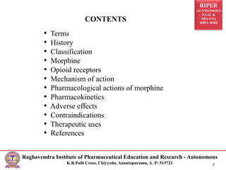 RIPER
AUTONOMOUS
NAAC &
NBA (UG)
SIRO- DSIR
Raghavendra Institute of Pharmaceutical Education and Research - Autonomous
K.R.Palli Cross, Chiyyedu, Anantapuramu, A. P- 515721 2
• Terms
• History
• Classification
• Morphine
• Opioid receptors
• Mechanism of action
• Pharmacological actions of morphine
• Pharmacokinetics
• Adverse effects
• Contraindications
• Therapeutic uses
• References
CONTENTS
 