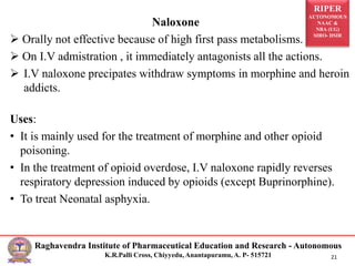 RIPER
AUTONOMOUS
NAAC &
NBA (UG)
SIRO- DSIR
Raghavendra Institute of Pharmaceutical Education and Research - Autonomous
K.R.Palli Cross, Chiyyedu, Anantapuramu, A. P- 515721 21
Naloxone
 Orally not effective because of high first pass metabolisms.
 On I.V admistration , it immediately antagonists all the actions.
 I.V naloxone precipates withdraw symptoms in morphine and heroin
addicts.
Uses:
• It is mainly used for the treatment of morphine and other opioid
poisoning.
• In the treatment of opioid overdose, I.V naloxone rapidly reverses
respiratory depression induced by opioids (except Buprinorphine).
• To treat Neonatal asphyxia.
 