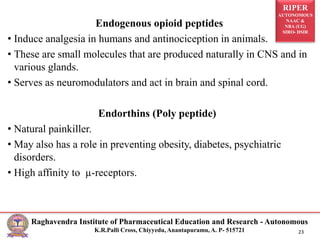 RIPER
AUTONOMOUS
NAAC &
NBA (UG)
SIRO- DSIR
Raghavendra Institute of Pharmaceutical Education and Research - Autonomous
K.R.Palli Cross, Chiyyedu, Anantapuramu, A. P- 515721 23
Endogenous opioid peptides
• Induce analgesia in humans and antinociception in animals.
• These are small molecules that are produced naturally in CNS and in
various glands.
• Serves as neuromodulators and act in brain and spinal cord.
Endorthins (Poly peptide)
• Natural painkiller.
• May also has a role in preventing obesity, diabetes, psychiatric
disorders.
• High affinity to µ-receptors.
 
