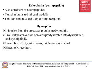 RIPER
AUTONOMOUS
NAAC &
NBA (UG)
SIRO- DSIR
Raghavendra Institute of Pharmaceutical Education and Research - Autonomous
K.R.Palli Cross, Chiyyedu, Anantapuramu, A. P- 515721 24
Enkephalin (pentapeptide)
• Also considerd as neuropeptides
• Found in brain and adrenal medulla.
• This can bind to δ and µ opioid and receptors.
Dynorphin
It is arise from the precussor protein prodynorphin.
Pro Protein convertase converts prodynorphin into dynorphin A
and dynorphin B.
Found In CNS, hypothalamus, midbrain, spinal cord.
Binds to K receptors.
 