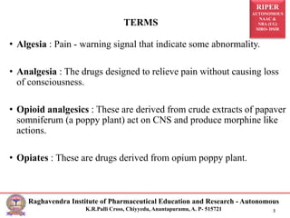 RIPER
AUTONOMOUS
NAAC &
NBA (UG)
SIRO- DSIR
Raghavendra Institute of Pharmaceutical Education and Research - Autonomous
K.R.Palli Cross, Chiyyedu, Anantapuramu, A. P- 515721 3
• Algesia : Pain - warning signal that indicate some abnormality.
• Analgesia : The drugs designed to relieve pain without causing loss
of consciousness.
• Opioid analgesics : These are derived from crude extracts of papaver
somniferum (a poppy plant) act on CNS and produce morphine like
actions.
• Opiates : These are drugs derived from opium poppy plant.
TERMS
 