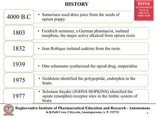 RIPER
AUTONOMOUS
NAAC &
NBA (UG)
SIRO- DSIR
Raghavendra Institute of Pharmaceutical Education and Research - Autonomous
K.R.Palli Cross, Chiyyedu, Anantapuramu, A. P- 515721 4
• Sumerians used dries juice from the seeds of
opium poppy
4000 B.C
• Freidrich serturner, a German pharmacist, isolated
morphine, the major active alkaloid from opium resin.
1803
• Jean Robique isolated codeine from the resin.
1832
• Otto schumann synthesised the opiod drug, meperidine
1939
• Goldstein identified the polypeptide, endorphin in the
brain.
1975
• Solomon Snyder (JOHNS HOPKINS) identified the
opiate (enorphin) receptor sites in the limbic system of
brain.
1977
HISTORY
 
