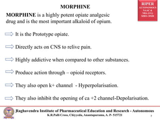 RIPER
AUTONOMOUS
NAAC &
NBA (UG)
SIRO- DSIR
Raghavendra Institute of Pharmaceutical Education and Research - Autonomous
K.R.Palli Cross, Chiyyedu, Anantapuramu, A. P- 515721 7
MORPHINE is a highly potent opiate analgesic
drug and is the most important alkaloid of opium.
It is the Prototype opiate.
Directly acts on CNS to relive pain.
Highly addictive when compared to other substances.
Produce action through – opioid receptors.
They also open k+ channel - Hyperpolarisation.
They also inhibit the opening of ca +2 channel-Depolarisation.
.
MORPHINE
 
