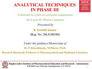 RIPER
AUTONOMOUS
NAAC &
NBA (UG)
SIRO- DSIR
Raghavendra Institute of Pharmaceutical Education and Research - Autonomous
K.R.Palli Cross, Chiyyedu, Anantapuramu, A. P- 515721 1
A Seminar as a part of curricular requirement
for I year M. Pharm I semester
Presented by
B. kranthi kumar
(Reg. No. 20L81S0108)
Under the guidance/Mentorship of
Dr. P. Ramalingam, M.Pharm, Ph.D,
Research Director& Professor of Pharmaceutical and Medicinal Chemistry
ANALYTICAL TECHNIQUES
IN PHASE III
 