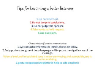 Tips for becoming a better listenser
1.Do not interrupt.
2.Do not jump to conclusions.
3.Do not judge the speaker.
4.Take notes to hold request.
5.Ask questions.
Characteristics of assertive communication
1.Eye contact:demonstrates intrest,shows sincerity.
2.Body posture:congruent body language will improve the significance of the
message.
Voice:a level,well modulated tone is more convincing and acceptable,and is
not intimidating.
3.gestures:appropriate gestures help to add emphasis
 