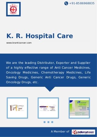 +91-8586968835
A Member of
K. R. Hospital Care
www.kranticancer.com
We are the leading Distributor, Exporter and Supplier
of a highly eﬀective range of Anti Cancer Medicines,
Oncology Medicines, Chemotherapy Medicines, Life
Saving Drugs, Generic Anti Cancer Drugs, Generic
Oncology Drugs, etc.
 