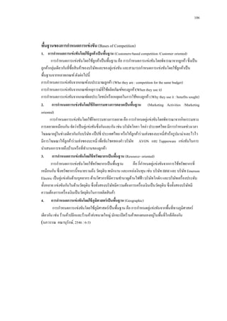 106

พืนฐานของการกาหนดการแข่ งขัน (Bases of Competition)
้
1.กกการกาหนดการแข่ งขันโดยใช้ ลูกค้ าเป็ นพืนฐาน (Customers-based competition /Customer oriented)
้
การกาหนดการแข่งขันโดยใช้ลูกค้าเป็ นพื้นฐาน คือ การกาหนดการแข่งขันโดยพิจารณาจากลูกค้า ซึ่งเป็ น
ลูกค้ากลุ่มเดียวกันที่ซ้ือสิ นค้าของบริ ษทและของคู่แข่งขัน และสามารถกาหนดการแข่งขันโดยใช้ลูกค้าเป็ น
ั
พื้นฐานจากหลายเกณฑ์ ดังต่อไปนี้
การกาหนดการแข่งขันจากเกณฑ์งบประมาณลูกค้า (Who they are : competition for the same budget)
การกาหนดการแข่งขันจากเกณฑ์เหตุการณ์ที่ใช้ผลิตภัณฑ์ของลูกค้า(When they use it)
การกาหนดการแข่งขันจากเกณฑ์ผลประโยชน์หรื อเหตุผลในการใช้ของลูกค้า (Why they use it : benefits sought)
2. กกก การกาหนดการแข่ งขันโดยใช้ กจกรรมทางการตลาดเป็ นพืนฐาน (Marketing Activities /Marketing
ิ
้
oriented)
การกาหนดการแข่งขันโดยใช้กิจกรรมทางการตลาด คือ การกาหนดคู่แข่งขันโดยพิจารณาจากกิจกรรมทาง
การตลาดเหมือนกัน จัดว่าเป็ นคู่แข่งขันซึ่งกันและกัน เช่น บริ ษทโคคา โคล่า ประเทศไทย มีการกาหนดช่วงเวลา
ั
่
โฆษณาอยูในช่วงเดียวกันกับบริ ษท แป๊ ปซี่ ประเทศไทย หรื อให้ลูกค้าร่ วมส่งซองบะหมี่สาเร็ จรู ปมาม่าและไวไว
ั
มีการโฆษณาให้ลูกค้าร่ วมส่งซองบะหมี่ เพื่อชิงโชคทองคา บริ ษท AVON และ Tupperware แข่งขันในการ
ั
นาเสนอการขายถึงบ้านหรื อที่ทางานของลูกค้า
3.กกก การกาหนดการแข่ งขันโดยใช้ ทรัพยากรเป็ นพืนฐาน (Resource- oriented)
้
การกาหนดการแข่งขันโดยใช้ทรัพยากรเป็ นพื้นฐาน
คือ กี่กาหนดคู่แข่งขันจากการใช้ทรัพยากรที่
เหมือนกัน ซึ่งทรัพยากรนี้หมายรวมถึง วัตถุดิบ พนักงาน และแหล่งเงินทุน เช่น บริ ษท IBM และ บริ ษท Emerson
ั
ั
Electric เป็ นคู่แข่งจันด้านบุคลากร ด้านวิศวกรที่มีความชานาญด้านไฟฟ้ า บริ ษทโกดัก และบริ ษทเครื่ องประดับ
ั
ั
ทั้งหลาย แข่งขันกันในด้านวัตถุดิบ ซึ่งทั้งสองบริ ษทมีความต้องการเครื่ องเงินเป็ นวัตถุดิบ ซึ่งทั้งสองบริ ษทมี
ั
ั
ความต้องการเครื่ องเงินเป็ นวัตถุดิบในการผลิตสิ นค้า
4.กกกการกาหนดการแข่ งขันโดยใช้ ภูมศาสตร์ เป็ นพืนฐาน (Geographic)
ิ
้
การกาหนดการแข่งขันโดยใช้ภูมิศาสตร์เป็ นพื้นฐาน คือ การกาหนดคู่แข่งขันจากพื้นที่ทางภูมิศาสตร์
่
เดียวกัน เช่น ร้านค้าปลีกและร้านค้าส่งขนาดใหญ่ มักจะเปิ ดร้านค้าของตนเองอยูในพื้นที่ใกล้เคียงกัน
(นภวรรณ คณานุรักษ์, 2546 : 6-3)

 