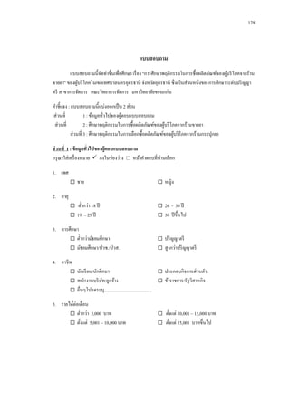 128

แบบสอบถาม
แบบสอบถามนี้จดทาขึ้นเพื่อศึกษา เรื่ อง “การศึกษาพฤติกรรมในการซื้อผลิตภัณฑ์ของผูบริ โภคจากร้าน
ั
้
ขายยา” ของผูบริ โภคในเขตเทศบาลนครอุดรธานี จังหวัดอุดรธานี ซึ่งเป็ นส่วนหนึ่งของการศึกษาระดับปริ ญญา
้
ตรี สาขาการจัดการ คณะวิทยาการจัดการ มหาวิทยาลัยขอนแก่น
คาชี้แจง : แบบสอบถามนี้แบ่งออกเป็ น 2 ส่วน
ส่วนที่
1 : ข้อมูลทัวไปของผูตอบแบบสอบถาม
้
่
ส่วนที่
2 : ศึกษาพฤติกรรมในการซื้อผลิตภัณฑ์ของผูบริ โภคจากร้านขายยา
้
ส่วนที่ 3 : ศึกษาพฤติกรรมในการเลือกซื้อผลิตภัณฑ์ของผูบริ โภคจากร้านกระปุกยา
้
ส่ วนที่ 1 : ข้ อมูลทัวไปของผู้ตอบแบบสอบถาม
่
กรุ ณาใส่เครื่ องหมาย  ลงในช่องว่าง  หน้าคาตอบที่ท่านเลือก
1. เพศ
 ชาย

 หญิง

 ต่ากว่า 18 ปี
 19 – 25 ปี

 26 - 30 ปี
 30 ปี ขึ้นไป

2. อายุ

3. การศึกษา
 ต่ากว่ามัธยมศึกษา
 มัธยมศึกษา/ปวช./ปวส.

 ปริ ญญาตรี
 สูงกว่าปริ ญญาตรี

4. อาชีพ
 นักเรี ยน/นักศึกษา
 ประกอบกิจการส่วนตัว
 พนักงานบริ ษท/ลูกจ้าง
ั
 ข้าราชการ/รัฐวิสาหกิจ
 อื่นๆโปรดระบุ..........................................
5. รายได้ต่อเดือน
 ต่ากว่า 5,000 บาท
 ตั้งแต่ 5,001 – 10,000 บาท

 ตั้งแต่ 10,001 – 15,000 บาท
 ตั้งแต่ 15,001 บาทขึ้นไป

 