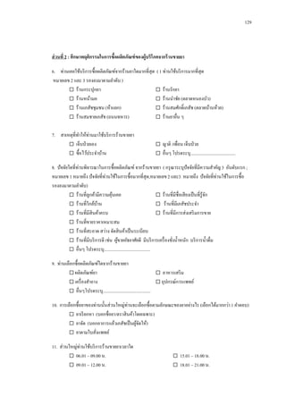 129

ส่ วนที่ 2 : ศึกษาพฤติกรรมในการซื้อผลิตภัณฑ์ ของผู้บริโภคจากร้ านขายยา
6. ท่านเคยใช้บริ การซื้อผลิตภัณฑ์จากร้านยาใดมากที่สุด ( 1 ท่านใช้บริ การมากที่สุด
หมายเลข 2 และ 3 รองลงมาตามลาดับ )
 ร้านกระปุกยา
 ร้านรักยา
 ร้านหน้ามอ
 ร้านนาชัย (ตลาดหนองบัว)
 ร้านเภสัชชุมชน (ห้าแยก)
 ร้านสมศักดิ์เภสัช (ตลาดบ้านห้วย)
 ร้านสมชายเภสัช (ถนนทหาร)
 ร้านยาอื่น ๆ
7. สาเหตุที่ทาให้ท่านมาใช้บริ การร้านขายยา
 เจ็บป่ วยเอง
 ซื้อไว้ประจาบ้าน

 ญาติ /เพื่อน เจ็บป่ วย
 อื่นๆ โปรดระบุ.........................................

8. ปั จจัยใดที่ท่านพิจารณาในการซื้อผลิตภัณฑ์ จากร้านขายยา ( กรุ ณาระบุปัจจัยที่มีความสาคัญ 3 อันดับแรก ;
หมายเลข 1 หมายถึง ปั จจัยที่ท่านใช้ในการซื้อมากที่สุด,หมายเลข 2 และ3 หมายถึง ปั จจัยที่ท่านใช้ในการซื้อ
รองลงมาตามลาดับ)
 ร้านที่ลูกค้ามีความคุนเคย
้
 ร้านที่มีชื่อเสี ยงเป็ นที่รู้จก
ั
 ร้านที่ใกล้บาน
้
 ร้านที่มีเภสัชประจา
 ร้านที่มีสินค้าครบ
 ร้านที่มีการส่งเสริ มการขาย
 ร้านที่ขายราคาเหมาะสม
 ร้านที่สะอาด สว่าง จัดสิ นค้าเป็ นระเบียบ
 ร้านที่มีบริ การดี เช่น ผูขายอัธยาศัยดี มีบริ การเครื่ องชังน้ าหนัก บริ การน้ าดื่ม
้
่
 อื่นๆ โปรดระบุ..........................................
9. ท่านเลือกซื้อผลิตภัณฑ์ใดจากร้านขายยา
 ผลิตภัณฑ์ยา
 อาหารเสริ ม
 เครื่ องสาอาง
 อุปกรณ์การแพทย์
 อื่นๆโปรดระบุ...........................................
10. การเลือกซื้อยาของท่านนั้นส่วนใหญ่ท่านจะเลือกซื้อตามลักษณะของยาอย่างไร (เลือกได้มากกว่า 1 คาตอบ)
 ยาเรี ยกหา (บอกชื่อยา/ตราสิ นค้าโดยเฉพาะ)
 ยาจัด (บอกอาการแล้วเภสัชเป็ นผูจดให้)
้ั
 ยาตามใบสังแพทย์
่
11. ส่วนใหญ่ท่านใช้บริ การร้านขายยาเวลาใด
 06.01 – 09.00 น.
 09.01 – 12.00 น.

 15.01 – 18.00 น.
 18.01 – 21.00 น.

 