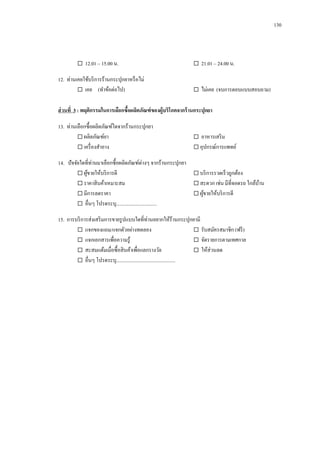 130

 12.01 – 15.00 น.
12. ท่านเคยใช้บริ การร้านกระปุกยาหรื อไม่
 เคย (ทาข้อต่อไป)

 21.01 – 24.00 น.
 ไม่เคย (จบการตอบแบบสอบถาม)

ส่ วนที่ 3 : พฤติกรรมในการเลือกซื้อผลิตภัณฑ์ ของผู้บริโภคจากร้ านกระปุกยา
13. ท่านเลือกซื้อผลิตภัณฑ์ใดจากร้านกระปุกยา
 ผลิตภัณฑ์ยา
 เครื่ องสาอาง

 อาหารเสริ ม
 อุปกรณ์การแพทย์

14. ปั จจัยใดที่ท่านมาเลือกซื้อผลิตภัณฑ์ต่างๆ จากร้านกระปุกยา
 ผูขายให้บริ การดี
้
 บริ การรวดเร็ วถูกต้อง
 ราคาสิ นค้าเหมาะสม
 สะดวก เช่น มีที่จอดรถ ใกล้บาน
้
 มีการลดราคา
 ผูขายให้บริ การดี
้
 อื่นๆ โปรดระบุ.................................
15. การบริ การส่งเสริ มการขายรู ปแบบใดที่ท่านอยากให้ร้านกระปุกยามี
 แจกของแถม/แจกตัวอย่างทดลอง
 รับสมัครสมาชิก (ฟรี )
 แจกเอกสารเพื่อความรู ้
 จัดรายการตามเทศกาล
 สะสมแต้มเมื่อซื้อสิ นค้าเพื่อแลกรางวัล
 ให้ส่วนลด
 อื่นๆ โปรดระบุ................................................

 