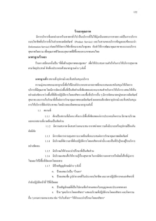 152

ร้ านยาคุณภาพ
มีการบริ หารที่แตกต่างจากร้านขายยาทัวไป เป็ นบริ การที่ไม่ได้มุ่งเน้นเฉพาะการขายยา แต่เป็ นการบริ การ
่
แบบวิชาชีพที่บริ การทั้งในส่วนของผลิตภัณฑ์ (Product Service) และในสวนของบริ การข้อมูลและข้อแนะนา
(Information Service) ส่งผลให้เกิดการใช้ยาที่เหมาะสมในชุมชน อันทาให้การพัฒนาคุณภาพ ของระบบบริ การ
สุขภาพโดยรวม เพื่อคุณภาพชีวตและสุขภาพที่ดีข้ ึนของหระชาชนคนไทย
ิ

มาตรฐานร้ านยา
ร้านยา เสมือนหนึ่งเป็ น "ที่พ่ งด้านสุขภาพของชุมชน" เพื่อให้ประสบความสาเร็ จในการให้บริ การสุขภาพ
ึ
ตามวัตถุประสงค์ จักต้องประกอบด้วยมาตรฐานต่าง ๆ ดังนี้
มาตรฐานที่ 1 สถานที่ อุปกรณ์ และสิ่ งสนับสนุนบริ การ
ความมุ่งหมายของมาตรฐานนี้เพื่อให้มีองค์ประกอบทางกายภาพที่เหมาะสมและสนับสนุนให้เกิดการ
บริ การที่มีคุณภาพ โดยมีการจัดแบ่งพื้นที่เป็ นสัดส่วนที่เพียงพอและเหมาะสมสาหรับการให้บริ การ แสดงให้เห็น
อย่างเด่นชัดระหว่างพื้นที่ที่ตองปฏิบติการโดยเภสัชกร และพื้นที่บริ การอื่น ๆ มีการจัดหมวดหมู่ของยา ผลิตภัณฑ์
้
ั
สุขภาพ และการเก็บรักษาที่เอื้อต่อการรักษาคุณภาพของผลิตภัณฑ์ ตลอดจนต้องจัดหาอุปกรณ์ และสิ่ งสนับสนุน
การให้บริ การที่ดีแก่ประชาชน โดยมีรายละเอียดของมาตรฐานดังนี้
1.1กกสถานที่
1.1.1กกต้องเป็ นสถานที่มนคง แข็งแรง มีพ้ืนที่เพียงพอแก่การประกอบกิจกรรม มีอาณาบริ เวณ
ั่
แยกจากสถานที่แวดล้อมเป็ นสัดส่วน
1.1.2กกมีความสะอาด มีแสงสว่างเหมาะสม อากาศถ่ายเท รวมถึงมีระบบหรื ออุปกรณ์ป้องกัน
อัคคีภย
ั
1.1.3กกมีการจัดการควบคุมสภาวะแวดล้อมที่เหมาะสมต่อการรักษาคุณภาพผลิตภัณฑ์
1.1.4กกมีบริ เวณที่จดวางยาที่ตองปฏิบติการโดยเภสัชกรเท่านั้น และเป็ นที่รับรู ้ของผูรับบริ การ
ั
้
ั
้
อย่างชัดเจน
1.1.5กกมีบริ เวณให้คาแนะนาปรึ กษาที่เป็ นสัดส่วน
1.1.6กกมีบริ เวณแสดงสื่ อให้ความรู ้เรื่ องสุขภาพ ในกรณี จดวางเอกสารหรื อติดตั้งสื่ อที่มุ่งการ
ั
โฆษณาให้มีพ้ืนที่จดแยกโดยเฉพาะ
ั
1.1.7กกมีป้ายสัญญลักษณ์ต่าง ๆ ดังนี้
ก.กกป้ ายแสดงว่าเป็ น "ร้านยา"
ข.กกป้ ายแสดงชื่อ รู ปถ่าย เลขที่ใบประกอบวิชาชีพ และเวลาปฏิบติการของเภสัชกรที่
ั
กาลังปฏิบติหน้าที่ ไว้ที่เปิ ดเผย
ั
ค.กกป้ ายสัญลักษณ์ที่เป็ นไปตามข้อกาหนดของใบอนุญาตและประเภทของยา
ง.กกป้ าย "จุดบริ การโดยเภสัชกร" แสดงบริ เวณที่ปฏิบติงานโดยเภสัชกร และกิจกรรม
ั
อื่น ๆ ตามความเหมาะสม เช่น "รับใบสังยา" "ให้คาแนะนาปรึ กษาโดยเภสัชกร"
่

 