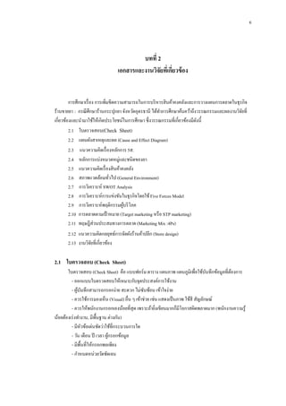 6

บทที่ 2
เอกสารและงานวิจัยทีเ่ กียวข้ อง
่

การศึกษาเรื่ อง การเพิ่มขีดความสามารถในการบริ หารสิ นค้าคงคลังและการวางแผนการตลาดในธุรกิจ
ร้านขายยา : กรณี ศึกษาร้านกระปุกยา จังหวัดอุดรธานี ได้ทาการศึกษาค้นคว้าถึงวรรณกรรมและผลงานวิจยที่
ั
เกี่ยวข้องและนามาใช้ให้เกิดประโยชน์ในการศึกษา ซึ่งวรรณกรรมที่เกี่ยวข้องมีดงนี้
ั
2.1กกใบตรวจสอบ(Check Sheet)
2.2กกแผนผังสาเหตุและผล (Cause and Effect Diagram)
2.3กกแนวความคิดเรื่ องหลักการ 5ส.
2.4กกหลักการแบ่งหมวดหมู่และชนิดของยา
2.5กกแนวความคิดเรื่ องสิ นค้าคงคลัง
2.6กกสภาพแวดล้อมทัวไป (General Environment)
่
2.7กกการวิเคราะห์ SWOT Analysis
2.8กกการวิเคราะห์การแข่งขันในธุรกิจโดยใช้ Five Forces Model
2.9กกการวิเคราะห์พฤติกรรมผูบริ โภค
้
2.10กการตลาดตามเป้ าหมาย (Target marketing หรื อ STP marketing)
2.11กทฤษฎีส่วนประสมทางการตลาด (Marketing Mix :4Ps)
2.12กแนวความคิดกลยุทธ์การจัดผังร้านค้าปลีก (Store design)
2.13กงานวิจยที่เกี่ยวข้อง
ั

2.1กกใบตรวจสอบ (Check Sheet)
ใบตรวจสอบ (Check Sheet) คือ แบบฟอร์ม ตาราง แผนภาพ แผนภูมิเพื่อใช้บนทึกข้อมูลที่ตองการ
ั
้
- ออกแบบใบตรวจสอบให้เหมาะกับจุดประสงค์การใช้งาน
- ผูบนทึกสามารถกรอกง่าย สะดวก ไม่ซบซ้อน เข้าใจง่าย
้ ั
ั
- ควรใช้การมองเห็น (Visual) อื่น ๆ เข้าช่วย เช่น แสดงเป็ นภาพ ใช้สี สัญลักษณ์
- ควรให้พนักงานกรอกเองน้อยที่สุด เพราะถ้ายิงเขียนมากก็มีโอกาสผิดพลาดมาก (พนักงานความรู ้
่
น้อยต้องเร่ งทางาน, มีพ้ืนฐาน ต่างกัน)
- มีหวข้อเด่นชัดว่าใช้ที่กระบวนการใด
ั
- วัน เดือน ปี เวลา ผูกรอกข้อมูล
้
- มีพ้ืนที่ให้กรอกพอเพียง
- กาหนดหน่วยวัดชัดเจน

 