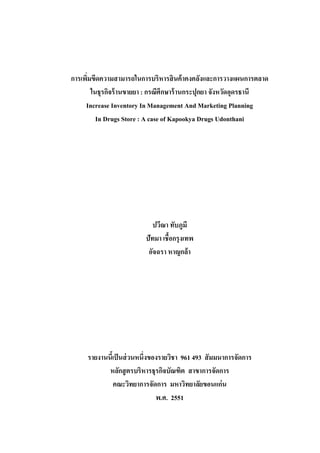 การเพิมขีดความสามารถในการบริหารสิ นค้ าคงคลังและการวางแผนการตลาด
่
ในธุรกิจร้ านขายยา : กรณีศึกษาร้ านกระปุกยา จังหวัดอุดรธานี
Increase Inventory In Management And Marketing Planning
In Drugs Store : A case of Kapookya Drugs Udonthani

ปวีณา ทับภูมี
ปัทมา เชื้อกรุงเทพ
อัจฉรา หาญกล้า

รายงานนีเ้ ป็ นส่ วนหนึ่งของรายวิชา 961 493 สั มมนาการจัดการ
หลักสู ตรบริหารธุรกิจบัณฑิต สาขาการจัดการ
คณะวิทยาการจัดการ มหาวิทยาลัยขอนแก่น
พ.ศ. 2551

 