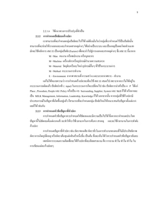 8

2.2.1.6กกใช้แนวทางการปรับปรุ งที่จาเป็ น
2.2.2กกการกาหนดปัจจัยบนก้ างปลา
เราสามารถที่จะกาหนดกลุ่มปั จจัยอะไรก็ได้ แต่ตองมันใจว่ากลุ่มที่เรากาหนดไว้เป็ นปั จจัยนั้น
้ ่
สามารถที่จะช่วยให้เราแยกแยะและกาหนดสาเหตุต่างๆ ได้อย่างเป็ นระบบ และเป็ นเหตุเป็ นผลโดยส่วนมาก
มักจะใช้หลักการ 4M 1E เป็ นกลุ่มปั จจัย (Factors) เพื่อจะนาไปสู่การแยกแยะสาเหตุต่างๆ ซึ่ง 4M 1E นี้มาจาก
M - Man คนงาน หรื อพนักงาน หรื อบุคลากร
M - Machine เครื่ องจักรหรื ออุปกรณ์อานวยความสะดวก
M - Material วัตถุดิบหรื ออะไหล่ อุปกรณ์อื่นๆ ที่ใช้ในกระบวนการ
M - Method กระบวนการทางาน
E - Environment อากาศ สถานที่ ความสว่าง และบรรยากาศการ – ทางาน
่
แต่ไม่ได้หมายความว่า การกาหนดก้างปลาจะต้องใช้ 4M 1E เสมอไป เพราะหากเราไม่ได้อยูใน
กระบวนการผลิตแล้ว ปั จจัยนาเข้า ( input) ในกระบวนการก็จะเปลี่ยนไป เช่น ปั จจัยการนาเข้าเป็ น 4 P ได้แก่
Place , Procedure, People และ Policy หรื อเป็ น 4S Surrounding, Supplier, System และ Skill ก็ได้ หรื ออาจจะ
้
เป็ น MILK Management, Information, Leadership, Knowledge ก็ได้ นอกจากนั้น หากกลุ่มที่ใช้กางปลามี
่
ประสบการณ์ในปั ญหาที่เกิดขึ้นอยูแล้ว ก็สามารถที่จะกาหนดกลุ่ม ปั จจัยใหม่ให้เหมาะสมกับปั ญหาตั้งแต่แรก
เลยก็ได้ เช่นกัน
2.2.3กกการกาหนดหัวข้ อปัญหาทีหัวปลา
่
การกาหนดหัวข้อปั ญหาควรกาหนดให้ชดเจนและมีความเป็ นไปได้ ซึ่งหากเรากาหนดประโยค
ั
ปั ญหานี้ไม่ชดเจนตั้งแต่แรกแล้ว จะทาให้เราใช้เวลามากในการค้นหา สาเหตุ และจะใช้เวลานานในการทาผัง
ั
ก้างปลา
การกาหนดปั ญหาที่หวปลา เช่น อัตราของเสี ย อัตราชัวโมงการทางานของคนที่ไม่มีประสิ ทธิภาพ
ั
่
่
อัตราการเกิดอุบติเหตุ หรื ออัตราต้นทุนต่อสิ นค้าหนึ่งชิ้น เป็ นต้น ซึ่งจะเห็นได้วาควรกาหนดหัวข้อปั ญหาเชิงลบ
ั
้
เทคนิคการระดมความคิดเพื่อจะได้กางปลาที่ละเอียดสวยงาม คือ การถาม ทาไม ทาไม ทาไม ใน
การเขียนแต่ละก้างย่อยๆ

 