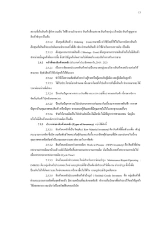 13

สถานที่เก็บสิ นค้า ตูทาความเย็น ไฟฟ้ า ยามรักษาการ สิ นค้าเสื่ อมสภาพ สิ นค้าตกรุ่ น (ล้าสมัย) สิ นค้าสูญหาย
้
สิ นค้าชารุ ด เป็ นต้น
2.5.1.2กกต้นทุนสังสิ นค้า ( Ordering Costs) หมายถึง ค่าใช้จ่ายที่ใช้ไปในการจัดหาสิ นค้า
่
ต้นทุนสังสิ นค้าจะแปรผันตามจานวนครั้งที่สง เช่น ค่าขนส่งสิ นค้า ค่าใช้จ่ายในการตรวจนับ เป็ นต้น
ั่
่
2.5.1.3กกต้นทุนจากการขาดสิ นค้า ( Shortage Costs) ต้นทุนจากการขาดสิ นค้าหรื อไม่มีสินค้า
จาหน่ายเมื่อลูกค้าต้องการซื้อ ซึ่งทาให้ลูกค้าเกิดความไม่พึงพอใจ และเสี ยโอกาสในการขาย
2.5.2กกหน้ าทีของสินค้ าคงคลัง (ประสงค์ ประณี ตพลกรัง,2543 : 252)
่
2.5.2.1กกเป็ นการจัดแยกประเภทสิ นค้าอย่างเป็ นหมวดหมู่และบริ หารสิ นค้าคงคลัง จะช่วยให้
สามารถ จัดส่งสิ นค้าให้แก่ลูกค้าได้ทนเวลา
ั
2.5.2.2กกทาให้เกิดความสัมพันธ์ระหว่างผูขายหรื อผูมอบกับผูผลิต และผูผลิตกับลูกค้า
้
้
้
้
2.5.2.3กกได้รับประโยชน์จากส่วนลด เนื่องจากโดยทัวไปแล้วการสังซื้อสิ นค้า จานวนมากจะได้
่
่
ราคาต่อหน่วยที่ต่าลง
2.5.2.4กกป้ องกันปั ญหาจากสภาวะเงินเฟ้ อ และภาวการณ์ข้ ึนราคาของสิ นค้า เนื่องจากมีการ
จัดเก็บสิ นค้าไปคลังตลอดเวลา
2.5.2.5กกป้ องกันปั ญหาความไม่แน่นอนจากการส่งมอบ อันเนื่องมาจากสภาพดินฟ้ า อากาศ
ปั ญหาด้านคุณภาพของสิ นค้า หรื อปั ญหา จากแผนกผูส่งมอบที่มีคุณภาพไม่ได้ มาตรฐานและอื่นๆ
้
2.5.2.6กกช่วยให้งานผลิตเป็ นไปอย่างต่อเนื่องไม่ติดขัด ไม่มีปัญหาการขาดแคลน วัตถุดิบ
หรื อไม่มีสินค้าคงคลังระหว่างผลิต เป็ นต้น
2.5.3กกประเภทของสินค้ าคงคลัง (Types of Inventory) แบ่งได้ดงนี้
ั
2.5.3.1กกสิ นค้าคงคลังที่เป็ นวัตถุดิบ ( Raw Material Inventory) คือ สิ นค้าที่ซ้ือเข้ามาเพื่อ เข้าสู่
กระบวนการผลิต ซึ่งมีความสัมพันธ์โดยตรงกับผูส่งมอบ ดังนั้น ควรเลือกผูส่งมอบที่มีความแน่นอนในเรื่ อง
้
้
คุณภาพของผลิตภัณฑ์ ปริ มาณและความตรงต่อเวลาในกาจัดส่ง
่
2.5.3.2กกสิ นค้าคงคลังระหว่างการผลิต ( Work-in-Process : (WIP) Inventory) คือ สิ นค้าที่ผาน
กระบวนการผลิตมาบ้างแล้ว แต่ยงไม่เสร็ จสิ้นครบตามกระบวนการผลิต นันคือต้องรอเข้ากระบวนการถัดไป
ั
่
เพื่อครบรอบเวลาของการผลิต (Cycle Time)
2.5.3.3กกสิ นค้าคงคลังประเภทอะไหล่สาหรับการซ่อมบารุ ง Maintenance/Repair/Operating :
(MROS) คือ กลุ่มสิ นค้าประเภทอะไหล่ และอุปกรณ์ที่จาเป็ นต้องมีสารองไว้เพื่องาน ส่วนบารุ ง ทั้งนี้เพื่อ
ป้ องกันไม่ให้เกิดภาวะอะไหล่ขาดแคลน หรื อหาซื้อไม่ได้ใน ยามอุปกรณ์ชารุ ดเสี ยหาย
2.5.3.4กกสิ นค้าคงคลังประเภทสิ นค้าสาเร็ จรู ป ( Finished Goods Inventory คือ กลุ่มสิ นค้าที่
ผ่านกระบวนการผลิตขั้นสุดท้ายแล้ว มีความพร้อมที่จะส่งขายทันที ทาการเก็บรักษาเพื่อสารองไว้ขายให้ลูกค้า
ได้ตลอดเวลา และนับว่าเป็ นทรัพย์สินของบริ ษท
ั

 