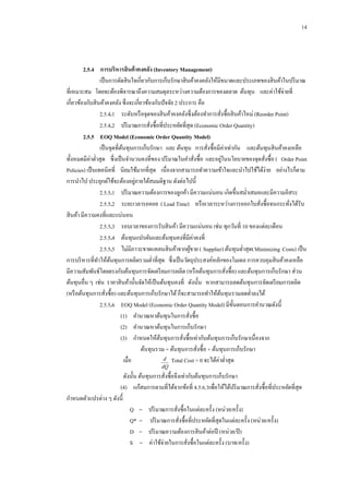 14

2.5.4กกการบริหารสินค้ าคงคลัง (Inventory Management)
เป็ นการตัดสิ นใจเกี่ยวกับการเก็บรักษาสิ นค้าคงคลังให้มีขนาดและประเภทของสิ นค้าในปริ มาณ
ที่เหมาะสม โดยจะต้องพิจารณาถึงความสมดุลระหว่างความต้องการของตลาด ต้นทุน และค่าใช้จ่ายที่
เกี่ยวข้องกับสิ นค้าคงคลัง ซึ่งจะเกี่ยวข้องกับปั จจัย 2 ประการ คือ
2.5.4.1กกระดับหรื อจุดของสิ นค้าคงคลังซึ่งต้องทาการสังซื้อสิ นค้าใหม่ (Reorder Point)
่
2.5.4.2กกปริ มาณการสังซื้อที่ประหยัดที่สุด (Economic Order Quantity)
่
2.5.5กกEOQ Model (Economic Order Quantity Model)
เป็ นจุดที่ตนทุนการเก็บรักษา และ ต้นทุน การสังซื้อมีค่าเท่ากัน และต้นทุนสิ นค้าคงเหลือ
้
่
่
ทั้งหมดมีค่าต่าสุด ซึ่งเป็ นจานวนคงที่ของ ปริ มาณในคาสังซื้อ และอยูในนโยบายของจุดสังซื้อ ( Order Point
่
่
Policies) เป็ นเทคนิคที่ นิยมใช้มากที่สุด เนื่องจากสามารถทาความเข้าใจและนาไปใช้ได้ง่าย อย่างไรก็ตาม
่
การนาไป ประยุกต์ใช้จะต้องอยูภายใต้สมมติฐาน ดังต่อไปนี้
2.5.5.1กกปริ มาณความต้องการของลูกค้า มีความแน่นอน เกิดขึ้นสม่าเสมอและมีความอิสระ
2.5.5.2กกระยะเวลารอคอย ( Lead Time) หรื อเวลาระหว่างการออกใบสังซื้อจนกระทังได้รับ
่
่
สิ นค้า มีความคงที่และแน่นอน
2.5.5.3กกรอบเวลาของการรับสิ นค้า มีความแน่นอน เช่น ทุกวันที่ 10 ของแต่ละเดือน
2.5.5.4กกต้นทุนแปรผันและต้นทุนคงที่มีค่าคงที่
2.5.5.5กกไม่มีภาวะขาดแคลนสิ นค้าจากผูขาย ( Supplier) ต้นทุนต่าสุด(Minimizing Costs) เป็ น
้
การบริ หารที่ทาให้ตนทุนการผลิตรวมต่าที่สุด ซึ่งเป็ นวัตถุประสงค์หลักของโมเดล การควบคุมสิ นค้าคงเหลือ
้
มีความสัมพันธ์โดยตรงกับต้นทุนการจัดเตรี ยมการผลิต (หรื อต้นทุนการสังซื้อ) และต้นทุนการเก็บรักษา ส่วน
่
ต้นทุนอื่น ๆ เช่น ราคาสิ นค้านั้นจัดให้เป็ นต้นทุนคงที่ ดังนั้น หากสามารถลดต้นทุนการจัดเตรี ยมการผลิต
(หรื อต้นทุนการสังซื้อ) และต้นทุนการเก็บรักษาได้ ก็จะสามารถทาให้ตนทุนรวมลดต่าลงได้
้
่
2.5.5.6กกEOQ Model (Economic Order Quantity Model) มีข้ นตอนการคานวณดังนี้
ั
(1)กกคานวณหาต้นทุนในการสังซื้อ
่
(2)กกคานวณหาต้นทุนในการเก็บรักษา
(3)กกกาหนดให้ตนทุนการสังซื้อเท่ากับต้นทุนการเก็บรักษาเนื่องจาก
้
่
ต้นทุนรวม = ต้นทุนการสังซื้อ + ต้นทุนการเก็บรักษา
่
d Total Cost = 0 จะได้ค่าต่าสุ ด
เมื่อ
dQ

ดังนั้น ต้นทุนการสังซื้อจึงเท่ากับต้นทุนการเก็บรักษา
่
(4)กกแก้สมการตามที่ได้จากข้อที่ 4.5.6.3เพื่อให้ได้ปริ มาณการสังซื้อที่ประหยัดที่สุด
่
กาหนดตัวแปรต่าง ๆ ดังนี้
Q =กกปริ มาณการสังซื้อในแต่ละครั้ง (หน่วย/ครั้ง)
่
Q* = กกปริ มาณการสังซื้อที่ประหยัดที่สุดในแต่ละครั้ง (หน่วย/ครั้ง)
่
D =กกปริ มาณความต้องการสิ นค้าต่อปี (หน่วย/ปี )
S =กกค่าใช้จ่ายในการสังซื้อในแต่ละครั้ง (บาท/ครั้ ง)
่

 
