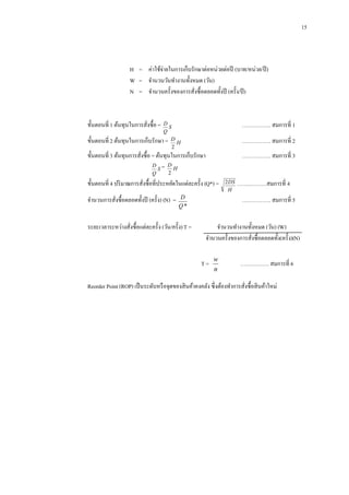 15

H =กกค่าใช้จ่ายในการเก็บรักษาต่อหน่วยต่อปี (บาท/หน่วย/ปี )
W =กกจานวนวันทางานทั้งหมด (วัน)
N =กกจานวนครั้งของการสังซื้อตลอดทั้งปี (ครั้ ง/ปี )
่

ขั้นตอนที่ 1 ต้นทุนในการสังซื้อ =
่

D
S
Q
ขั้นตอนที่ 2 ต้นทุนในการเก็บรักษา = D H
2

……………. สมการที่ 1

ขั้นตอนที่ 3 ต้นทุนการสังซื้อ = ต้นทุนในการเก็บรักษา
่
D = D
H
S

……………. สมการที่ 3

Q

……………. สมการที่ 2

2

ขั้นตอนที่ 4 ปริ มาณการสังซื้อที่ประหยัดในแต่ละครั้ง (Q*) =
่
จานวนการสังซื้อตลอดทั้งปี (ครั้ ง) (N) =
่

……..………สมการที่ 4
……………. สมการที่ 5

D
Q*

ระยะเวลาระหว่างสังซื้อแต่ละครั้ง (วัน/ครั้ ง) T =
่

2 DS
H

จานวนทางานทั้งหมด (วัน) (W)
จานวนครั้งของการสังซื้อตลอดทั้ง(ครั้ ง)(N)
่
T=

w
n

……………. สมการที่ 6

Reorder Point (ROP) เป็ นระดับหรื อจุดของสิ นค้าคงคลัง ซึ่งต้องทาการสังซื้อสิ นค้าใหม่
่

 